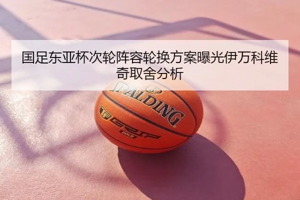 国足东亚杯次轮阵容轮换方案曝光伊万科维奇取舍分析