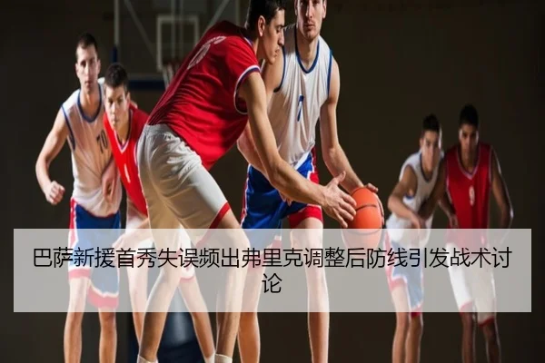 巴萨新援首秀失误频出弗里克调整后防线引发战术讨论