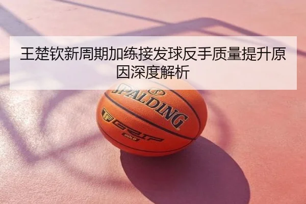 王楚钦新周期加练接发球反手质量提升原因深度解析