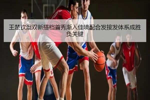 王楚钦混双新搭档首秀渐入佳境配合发接发体系成胜负关键