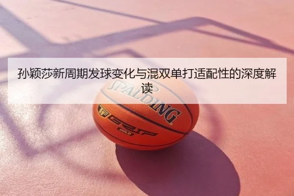 孙颖莎新周期发球变化与混双单打适配性的深度解读