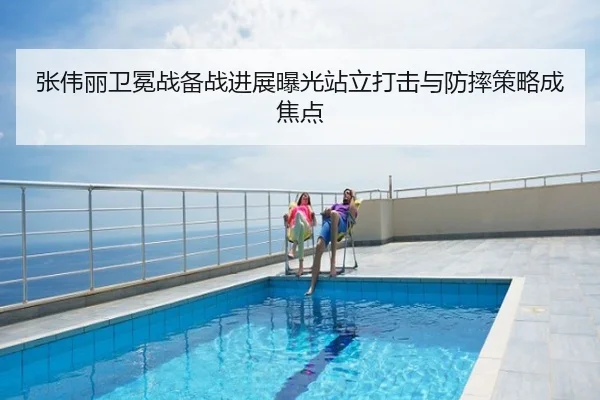 张伟丽卫冕战备战进展曝光站立打击与防摔策略成焦点