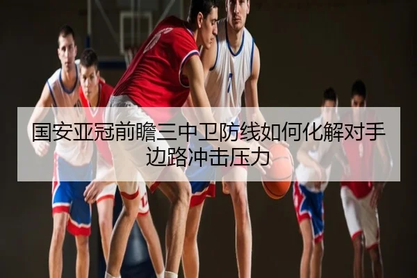 国安亚冠前瞻三中卫防线如何化解对手边路冲击压力