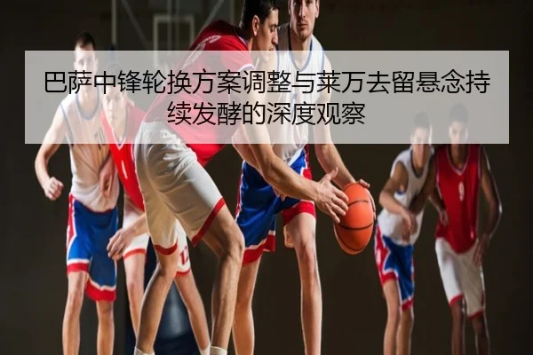 巴萨中锋轮换方案调整与莱万去留悬念持续发酵的深度观察